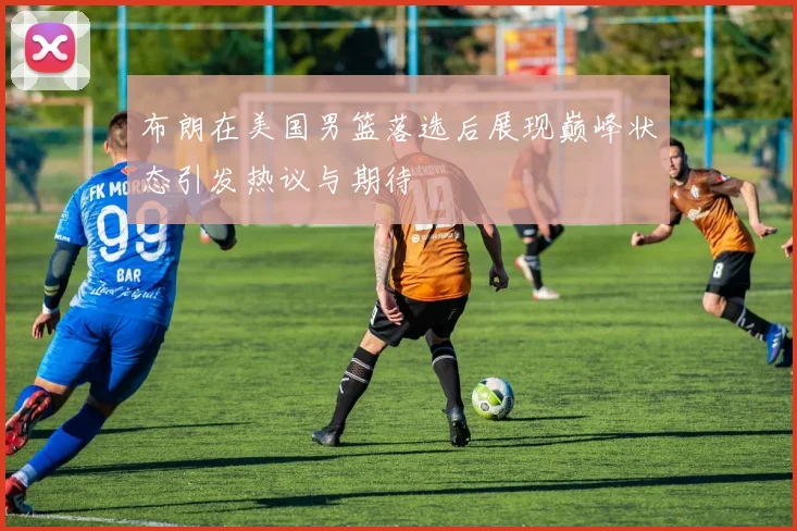 布朗在美国男篮落选后展现巅峰状态引发热议与期待