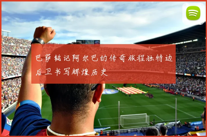 巴萨铭记阿尔巴的传奇旅程独特边后卫书写辉煌历史