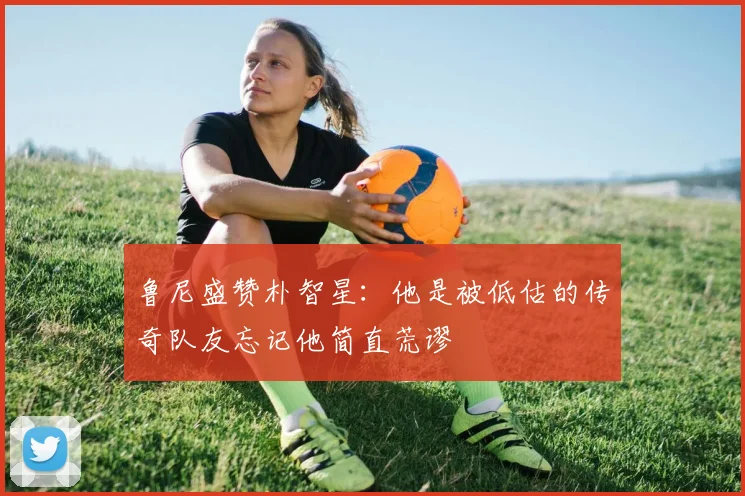 鲁尼盛赞朴智星：他是被低估的传奇队友忘记他简直荒谬