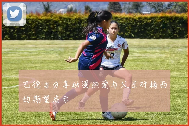 巴德吉分享动漫热爱与父亲对梅西的期望启示