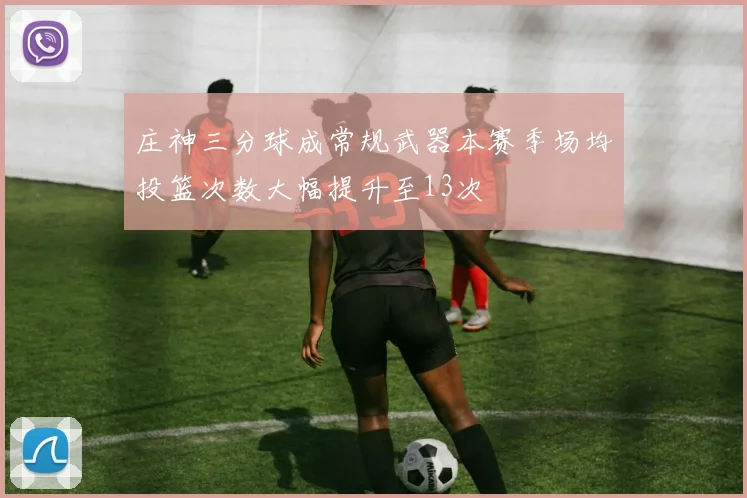 庄神三分球成常规武器本赛季场均投篮次数大幅提升至13次