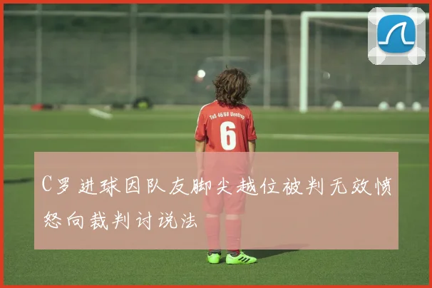 C罗进球因队友脚尖越位被判无效愤怒向裁判讨说法