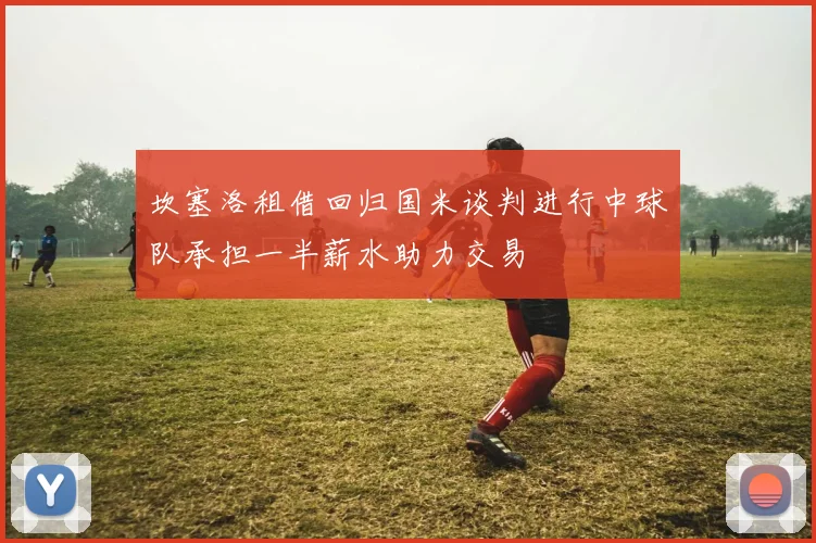 坎塞洛租借回归国米谈判进行中球队承担一半薪水助力交易