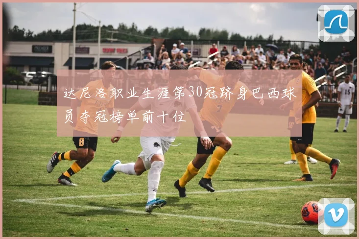 达尼洛职业生涯第30冠跻身巴西球员夺冠榜单前十位