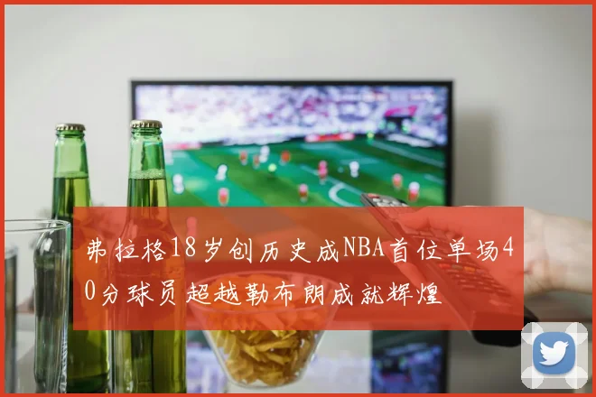 弗拉格18岁创历史成NBA首位单场40分球员超越勒布朗成就辉煌