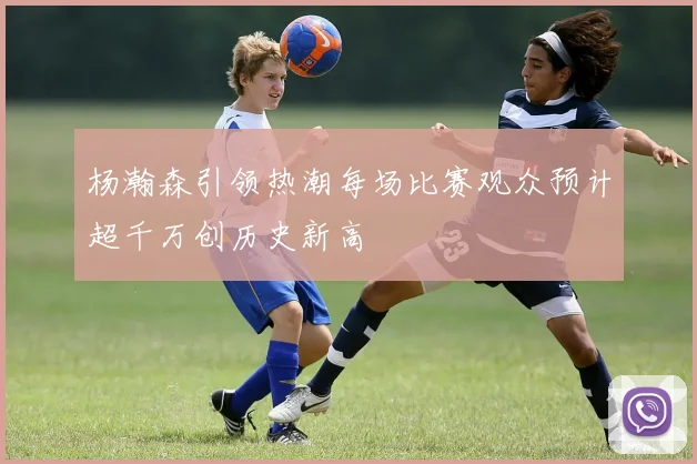 杨瀚森引领热潮每场比赛观众预计超千万创历史新高