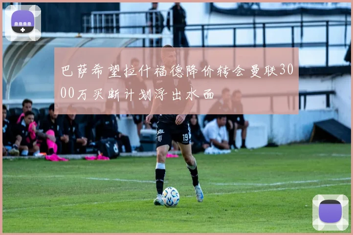 巴萨希望拉什福德降价转会曼联3000万买断计划浮出水面
