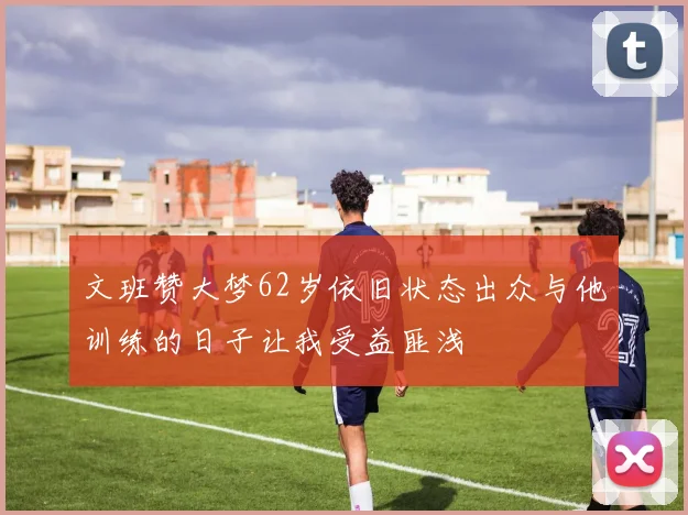 文班赞大梦62岁依旧状态出众与他训练的日子让我受益匪浅