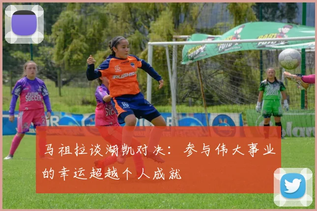 马祖拉谈湖凯对决：参与伟大事业的幸运超越个人成就