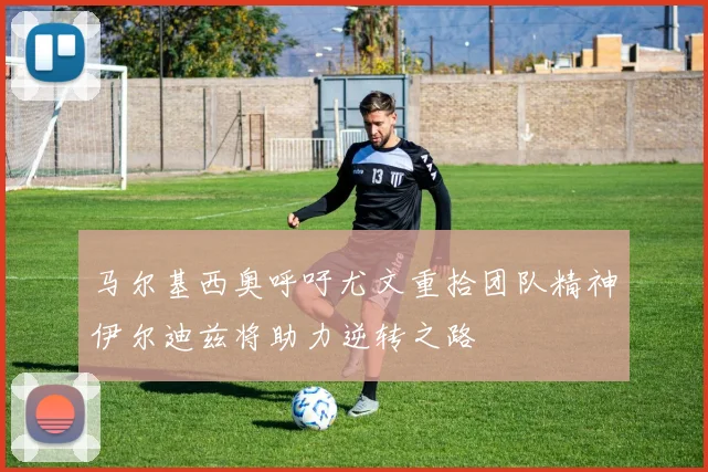 马尔基西奥呼吁尤文重拾团队精神伊尔迪兹将助力逆转之路