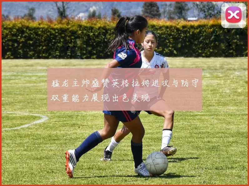 猛龙主帅盛赞英格拉姆进攻与防守双重能力展现出色表现