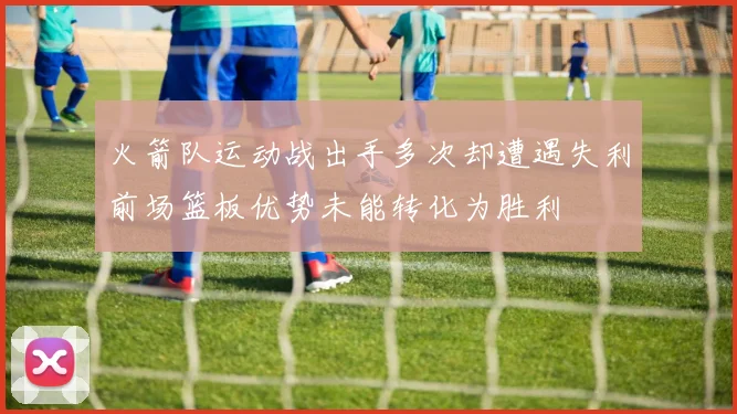 火箭队运动战出手多次却遭遇失利前场篮板优势未能转化为胜利