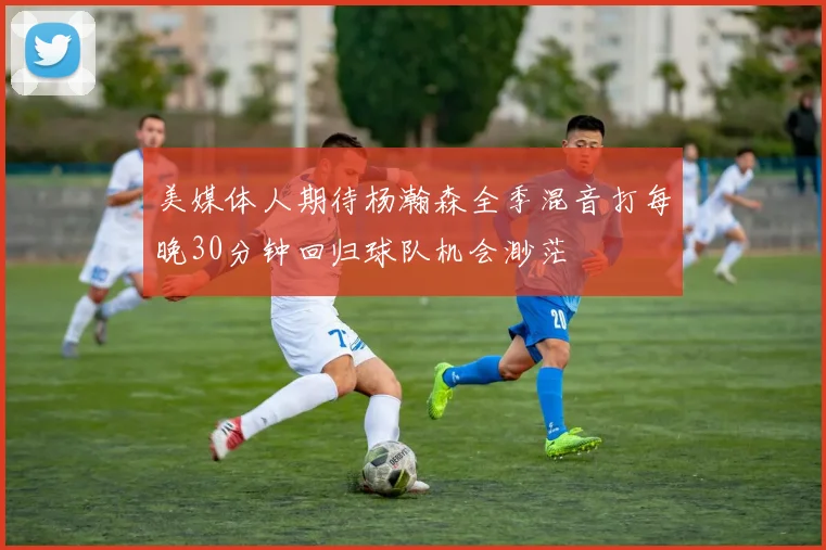 美媒体人期待杨瀚森全季混音打每晚30分钟回归球队机会渺茫