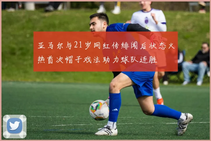 亚马尔与21岁网红传绯闻后状态火热首次帽子戏法助力球队连胜