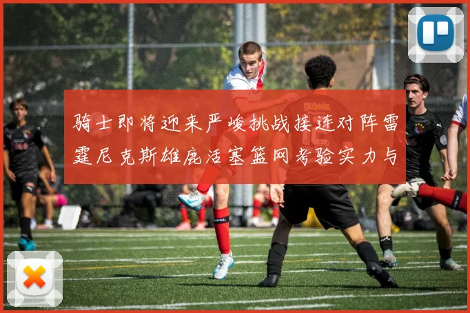 骑士即将迎来严峻挑战接连对阵雷霆尼克斯雄鹿活塞篮网考验实力与韧性