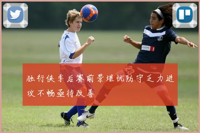独行侠季后赛前景堪忧防守乏力进攻不畅亟待改善