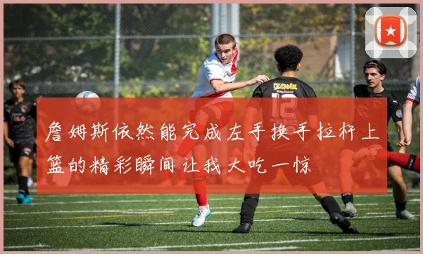 詹姆斯依然能完成左手换手拉杆上篮的精彩瞬间让我大吃一惊