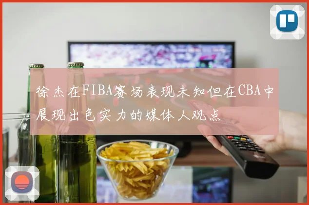 徐杰在FIBA赛场表现未知但在CBA中展现出色实力的媒体人观点