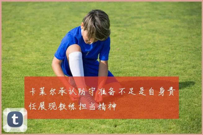 卡莱尔承认防守准备不足是自身责任展现教练担当精神