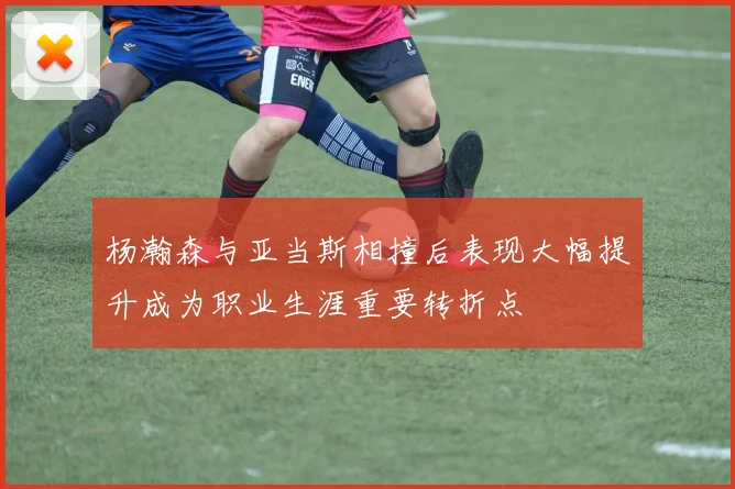 杨瀚森与亚当斯相撞后表现大幅提升成为职业生涯重要转折点