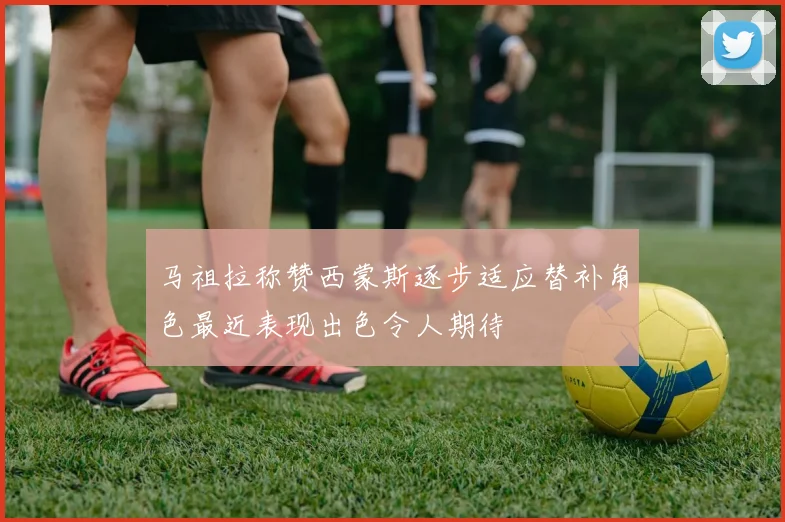 马祖拉称赞西蒙斯逐步适应替补角色最近表现出色令人期待