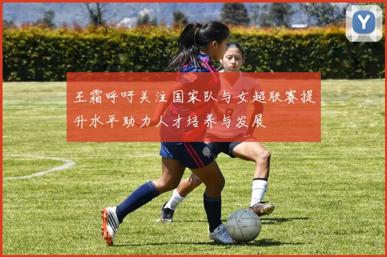 王霜呼吁关注国家队与女超联赛提升水平助力人才培养与发展