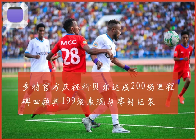 多特官方庆祝科贝尔达成200场里程碑回顾其199场表现与零封记录