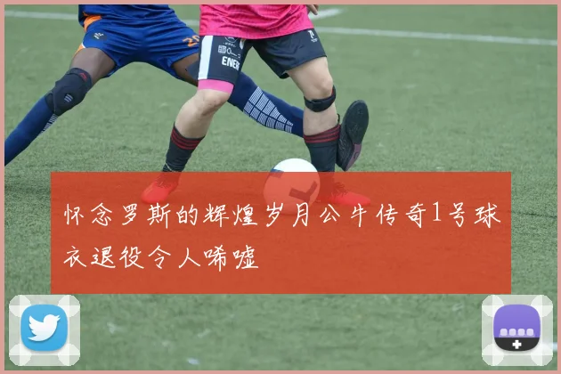 怀念罗斯的辉煌岁月公牛传奇1号球衣退役令人唏嘘