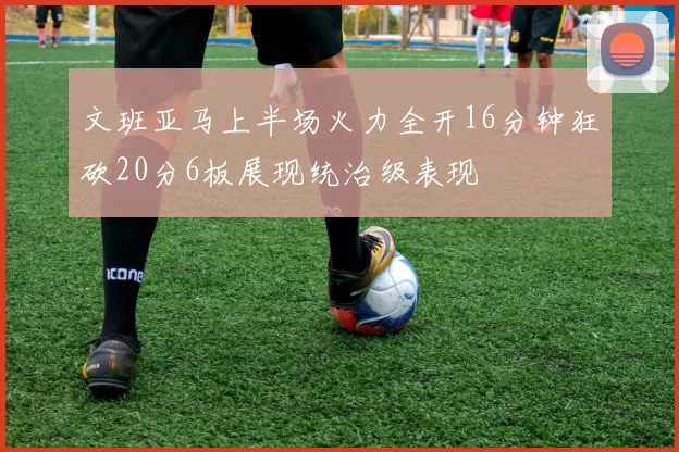 文班亚马上半场火力全开16分钟狂砍20分6板展现统治级表现