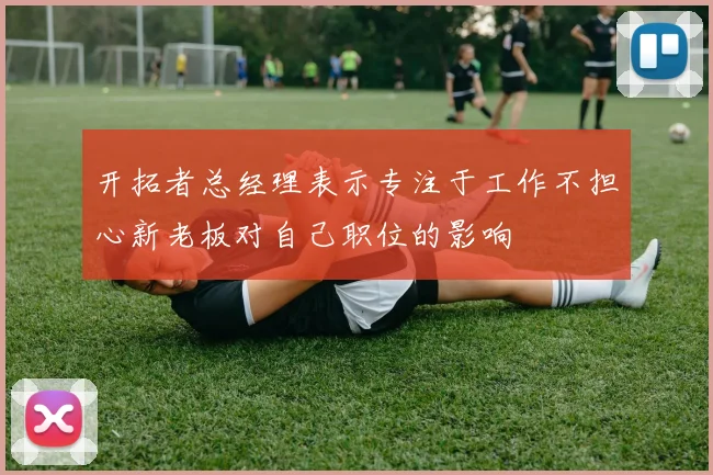 开拓者总经理表示专注于工作不担心新老板对自己职位的影响