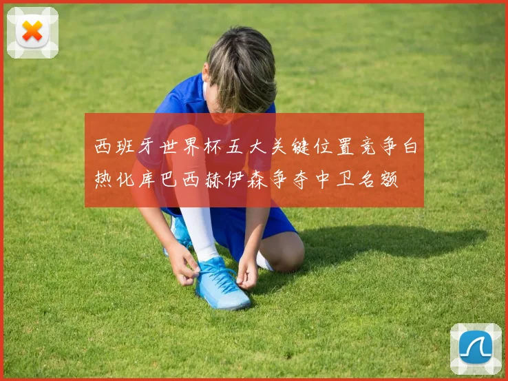 西班牙世界杯五大关键位置竞争白热化库巴西赫伊森争夺中卫名额