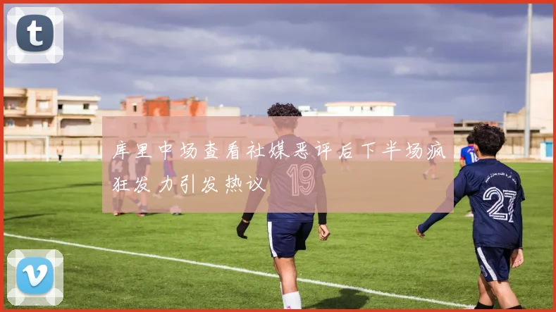 库里中场查看社媒恶评后下半场疯狂发力引发热议
