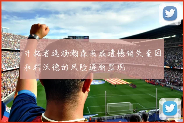 开拓者选杨瀚森或成遗憾错失奎因和科沃德的风险逐渐显现