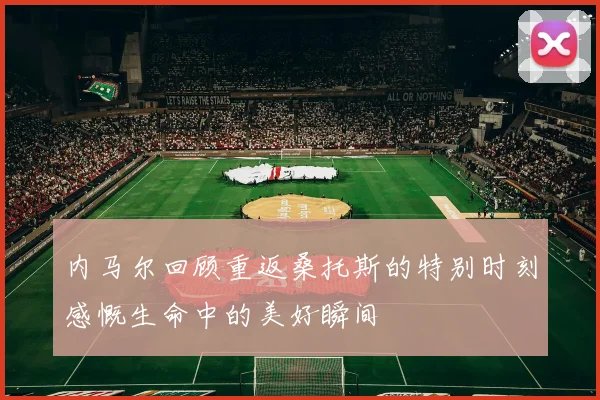 内马尔回顾重返桑托斯的特别时刻感慨生命中的美好瞬间