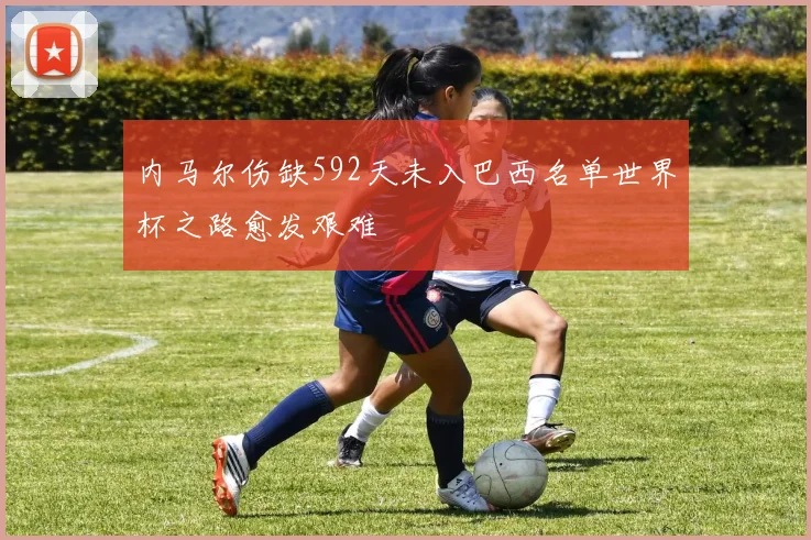 内马尔伤缺592天未入巴西名单世界杯之路愈发艰难