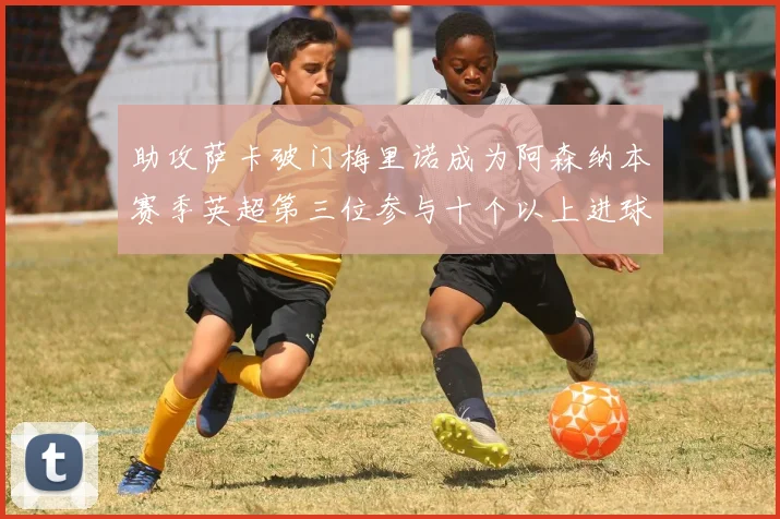 助攻萨卡破门梅里诺成为阿森纳本赛季英超第三位参与十个以上进球的球员