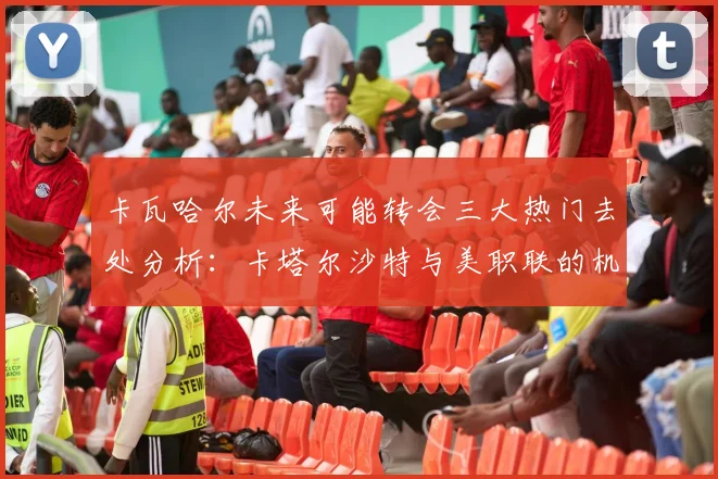 卡瓦哈尔未来可能转会三大热门去处分析：卡塔尔沙特与美职联的机会