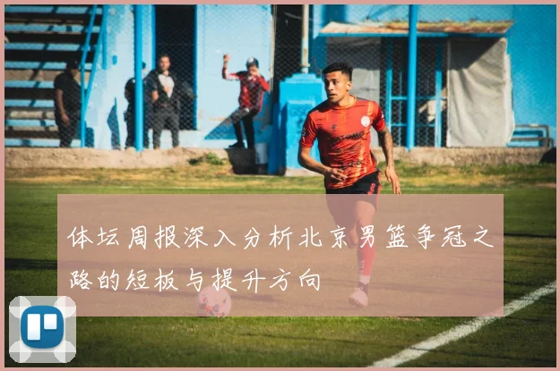 体坛周报深入分析北京男篮争冠之路的短板与提升方向