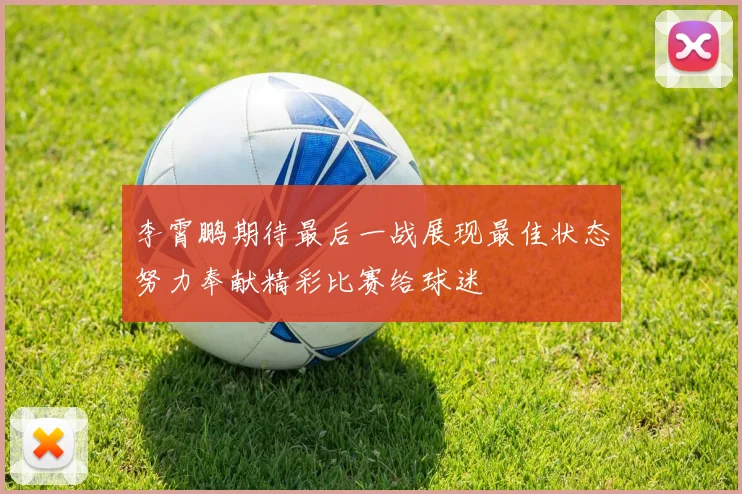李霄鹏期待最后一战展现最佳状态努力奉献精彩比赛给球迷
