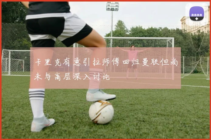 卡里克有意引拉师傅回归曼联但尚未与高层深入讨论