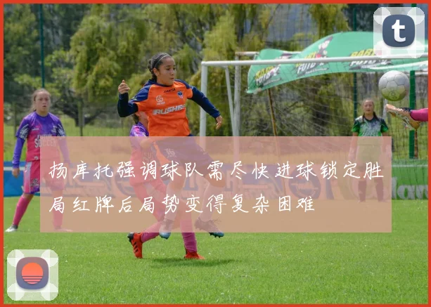 扬库托强调球队需尽快进球锁定胜局红牌后局势变得复杂困难