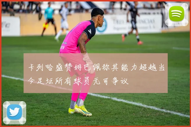 卡列哈盛赞姆巴佩称其能力超越当今足坛所有球员无可争议