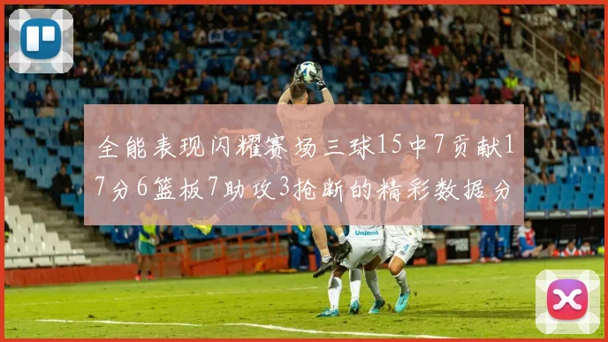 全能表现闪耀赛场三球15中7贡献17分6篮板7助攻3抢断的精彩数据分析