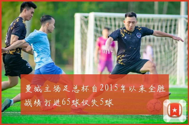 曼城主场足总杯自2015年以来全胜战绩打进65球仅失5球