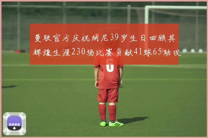 曼联官方庆祝纳尼39岁生日回顾其辉煌生涯230场比赛贡献41球65助攻