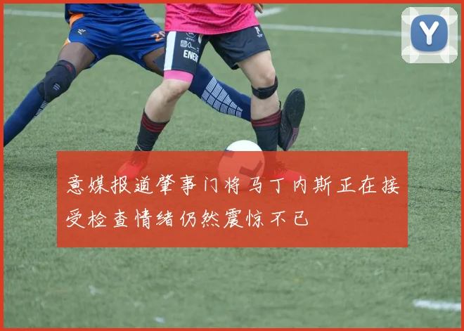 意媒报道肇事门将马丁内斯正在接受检查情绪仍然震惊不已